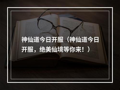 神仙道今日开服（神仙道今日开服，绝美仙境等你来！）