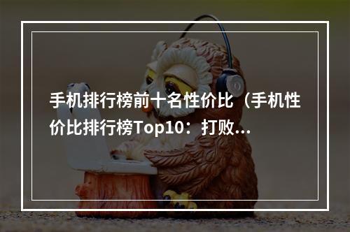 手机排行榜前十名性价比（手机性价比排行榜Top10：打败苹果和三星，最值得入手的手机推荐）