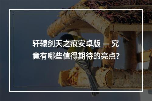 轩辕剑天之痕安卓版 — 究竟有哪些值得期待的亮点？