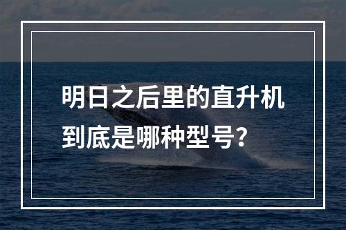 明日之后里的直升机到底是哪种型号？