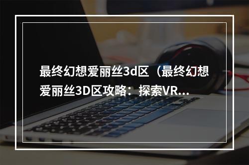 最终幻想爱丽丝3d区（最终幻想爱丽丝3D区攻略：探索VR的奇妙世界）