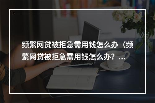 频繁网贷被拒急需用钱怎么办（频繁网贷被拒急需用钱怎么办？教你六招应对！）