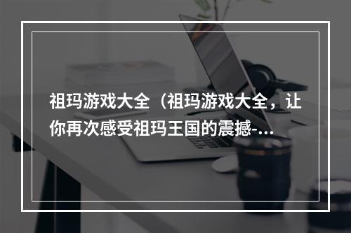 祖玛游戏大全（祖玛游戏大全，让你再次感受祖玛王国的震撼-游戏攻略）