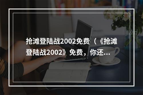 抢滩登陆战2002免费（《抢滩登陆战2002》免费，你还在等什么？）