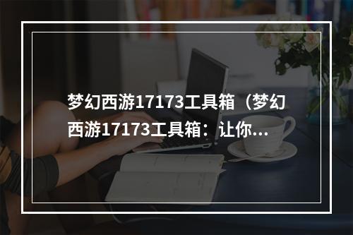 梦幻西游17173工具箱（梦幻西游17173工具箱：让你的游戏轻松上手）