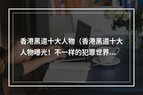 香港黑道十大人物（香港黑道十大人物曝光！不一样的犯罪世界，来看看这些神秘的大佬都是谁吧！）