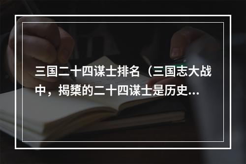 三国二十四谋士排名（三国志大战中，揭橥的二十四谋士是历史的上佳智者和军事家。接下来，我们将全面揭示24