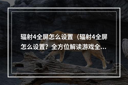 辐射4全屏怎么设置（辐射4全屏怎么设置？全方位解读游戏全屏设置指南）