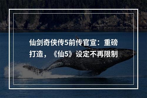 仙剑奇侠传5前传官宣：重磅打造，《仙5》设定不再限制