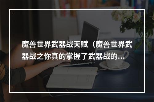 魔兽世界武器战天赋（魔兽世界武器战之你真的掌握了武器战的技巧吗？）