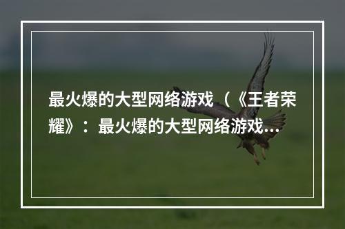 最火爆的大型网络游戏（《王者荣耀》：最火爆的大型网络游戏）