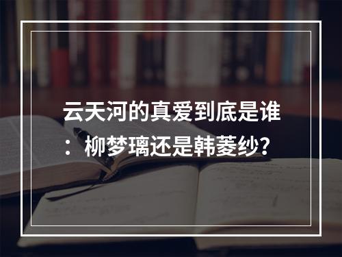 云天河的真爱到底是谁：柳梦璃还是韩菱纱？