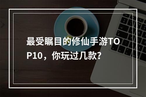 最受瞩目的修仙手游TOP10，你玩过几款？