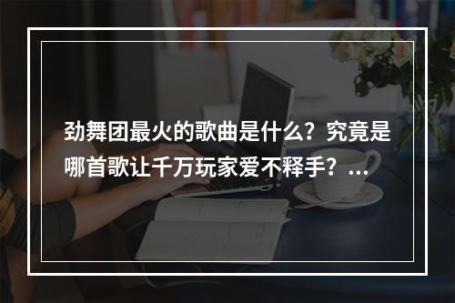 劲舞团最火的歌曲是什么？究竟是哪首歌让千万玩家爱不释手？今天我们就来揭晓这个秘密！