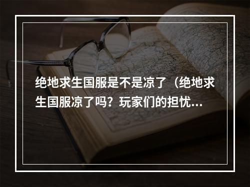 绝地求生国服是不是凉了（绝地求生国服凉了吗？玩家们的担忧并非虚无缥缈！）