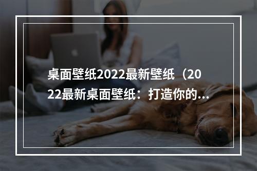 桌面壁纸2022最新壁纸（2022最新桌面壁纸：打造你的专属电脑桌面）