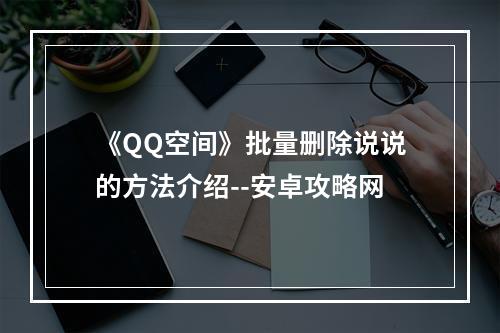 《QQ空间》批量删除说说的方法介绍--安卓攻略网