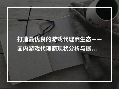 打造最优良的游戏代理商生态——国内游戏代理商现状分析与展望