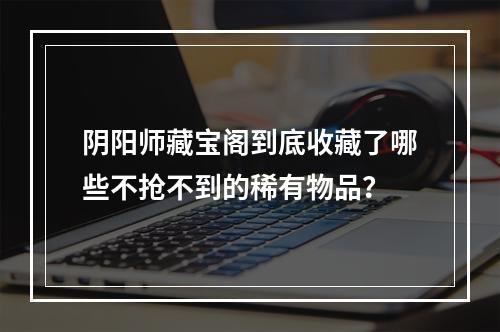 阴阳师藏宝阁到底收藏了哪些不抢不到的稀有物品？