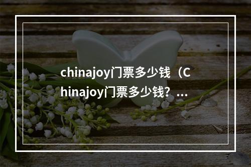 chinajoy门票多少钱（Chinajoy门票多少钱？攻略来了！）