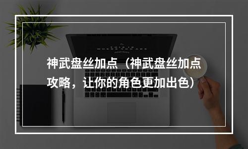 神武盘丝加点（神武盘丝加点攻略，让你的角色更加出色）