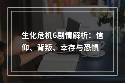 生化危机6剧情解析：信仰、背叛、幸存与恐惧