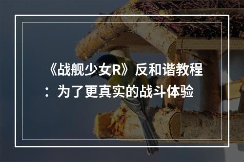 《战舰少女R》反和谐教程：为了更真实的战斗体验