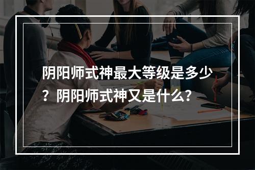 阴阳师式神最大等级是多少？阴阳师式神又是什么？