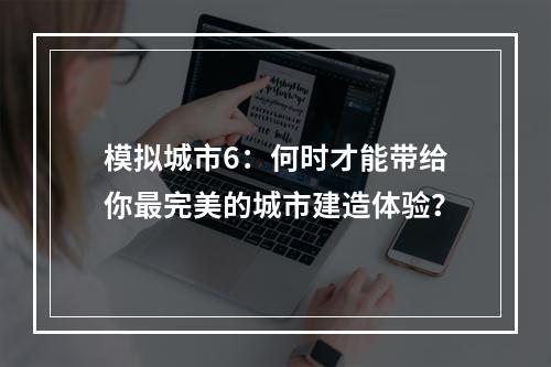 模拟城市6：何时才能带给你最完美的城市建造体验？