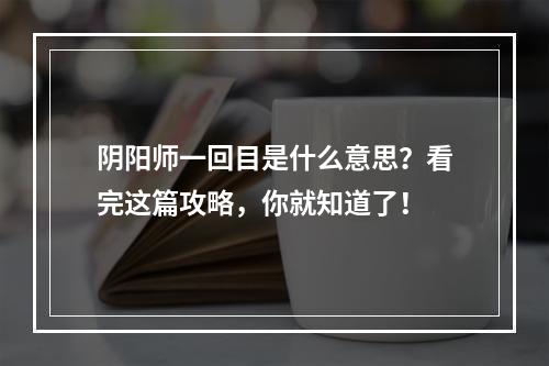 阴阳师一回目是什么意思？看完这篇攻略，你就知道了！