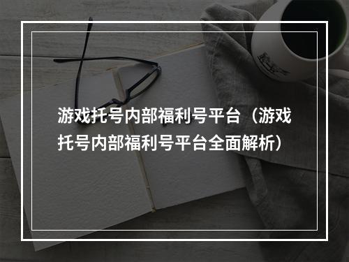 游戏托号内部福利号平台（游戏托号内部福利号平台全面解析）