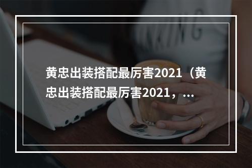 黄忠出装搭配最厉害2021（黄忠出装搭配最厉害2021，你不可错过的游戏攻略）