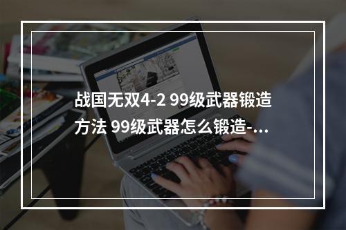 战国无双4-2 99级武器锻造方法 99级武器怎么锻造--安卓攻略网