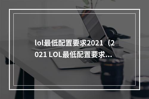 lol最低配置要求2021（2021 LOL最低配置要求：你需要了解的一切）