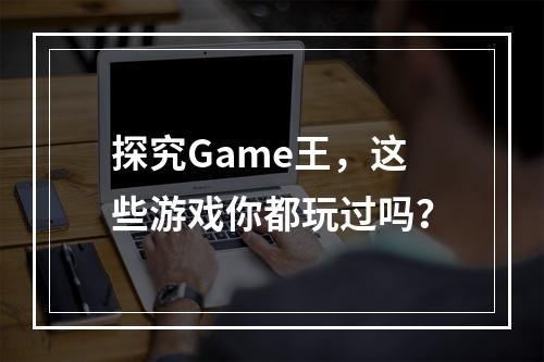 探究Game王，这些游戏你都玩过吗？