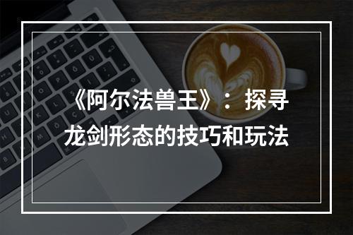 《阿尔法兽王》：探寻龙剑形态的技巧和玩法