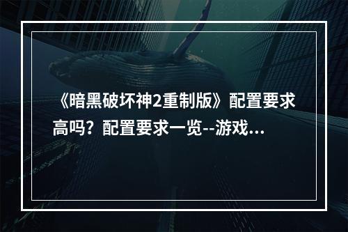 《暗黑破坏神2重制版》配置要求高吗？配置要求一览--游戏攻略网