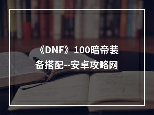 《DNF》100暗帝装备搭配--安卓攻略网