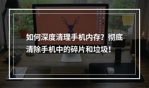 如何深度清理手机内存？彻底清除手机中的碎片和垃圾！