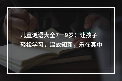 儿童谜语大全7一9岁：让孩子轻松学习，温故知新，乐在其中