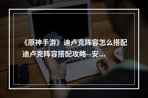 《原神手游》迪卢克阵容怎么搭配 迪卢克阵容搭配攻略--安卓攻略网