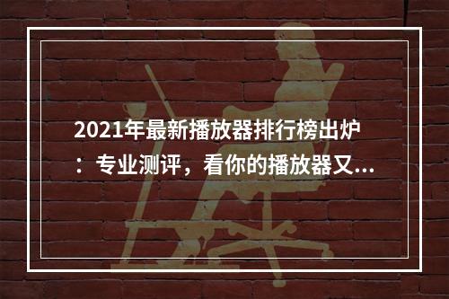 2021年最新播放器排行榜出炉：专业测评，看你的播放器又是否稳坐前列