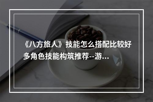 《八方旅人》技能怎么搭配比较好 多角色技能构筑推荐--游戏攻略网