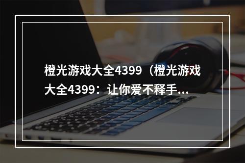 橙光游戏大全4399（橙光游戏大全4399：让你爱不释手的游戏天堂）