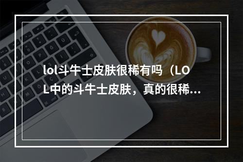 lol斗牛士皮肤很稀有吗（LOL中的斗牛士皮肤，真的很稀有吗？！）