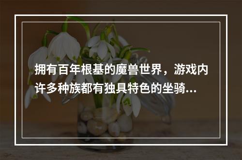 拥有百年根基的魔兽世界，游戏内许多种族都有独具特色的坐骑，接下来我们就一起来看看各种族的坐骑大全手册