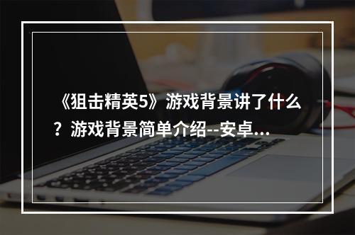 《狙击精英5》游戏背景讲了什么？游戏背景简单介绍--安卓攻略网