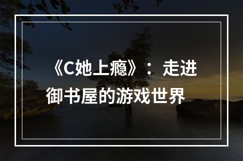 《C她上瘾》：走进御书屋的游戏世界