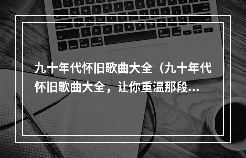 九十年代怀旧歌曲大全（九十年代怀旧歌曲大全，让你重温那段充满回忆的时期）