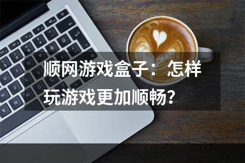 顺网游戏盒子：怎样玩游戏更加顺畅？